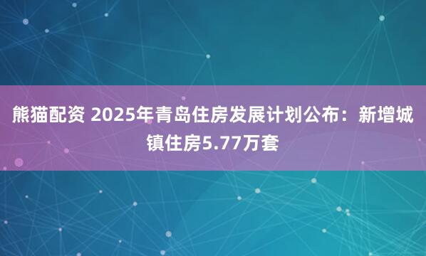 熊猫配资 2025年青岛住房发展计划公布：新增城镇住房5.77万套