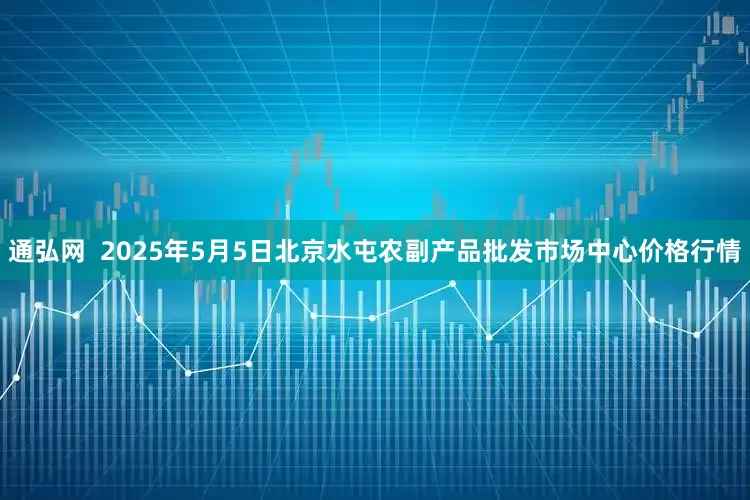 通弘网  2025年5月5日北京水屯农副产品批发市场中心价格行情
