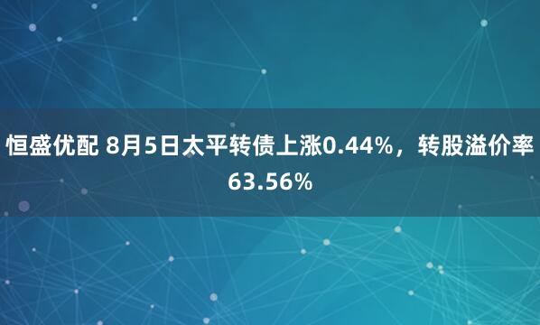 恒盛优配 8月5日太平转债上涨0.44%，转股溢价率63.56%