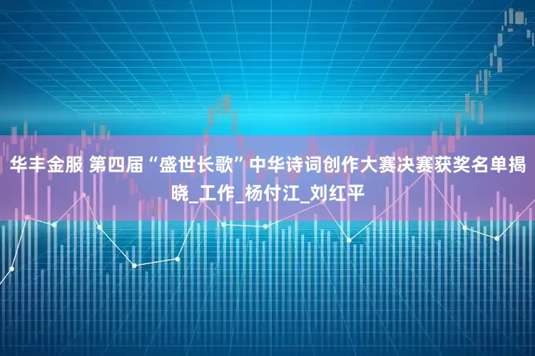 华丰金服 第四届“盛世长歌”中华诗词创作大赛决赛获奖名单揭晓_工作_杨付江_刘红平