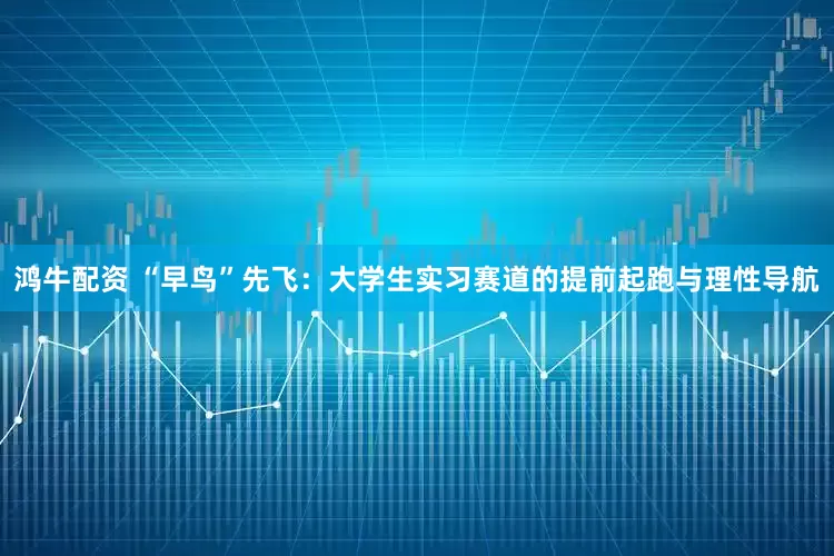 鸿牛配资 “早鸟”先飞：大学生实习赛道的提前起跑与理性导航