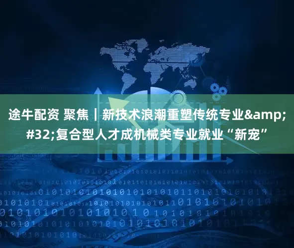 途牛配资 聚焦｜新技术浪潮重塑传统专业&#32;复合型人才成机械类专业就业“新宠”