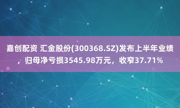 嘉创配资 汇金股份(300368.SZ)发布上半年业绩，归母净亏损3545.98万元，收窄37.71%